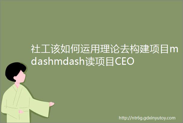 社工该如何运用理论去构建项目mdashmdash读项目CEO案例有感